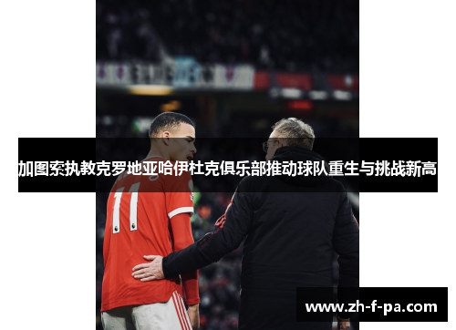 加图索执教克罗地亚哈伊杜克俱乐部推动球队重生与挑战新高