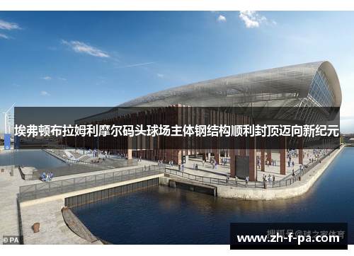 埃弗顿布拉姆利摩尔码头球场主体钢结构顺利封顶迈向新纪元
